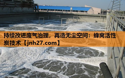 持续改进废气治理，再造无尘空间：蜂窝活性炭技术