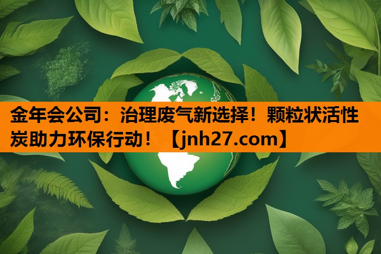 金年会公司：治理废气新选择！颗粒状活性炭助力环保行动！