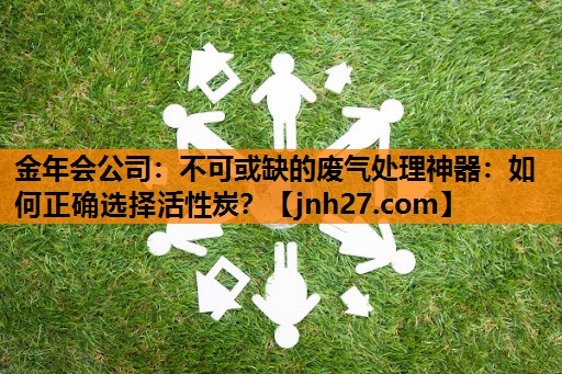 金年会公司：不可或缺的废气处理神器：如何正确选择活性炭？