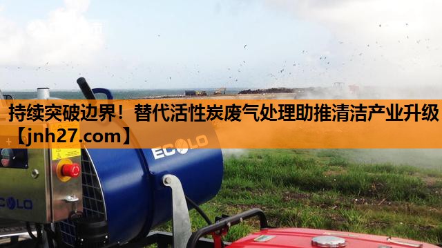 持续突破边界！替代活性炭废气处理助推清洁产业升级