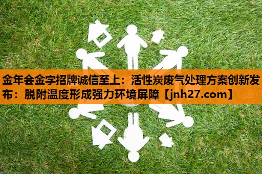 金年会金字招牌诚信至上：活性炭废气处理方案创新发布：脱附温度形成强力环境屏障