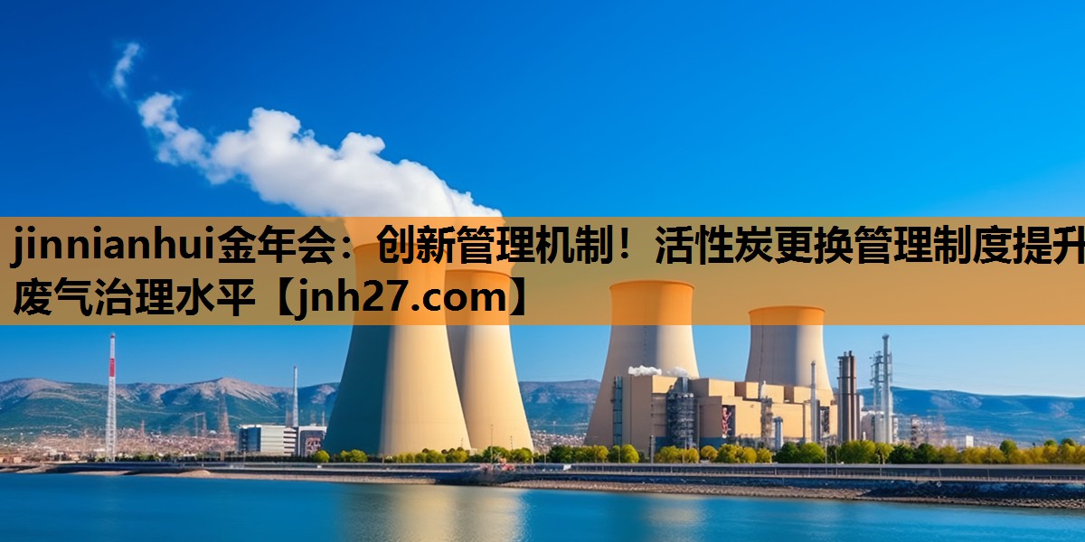jinnianhui金年会：创新管理机制！活性炭更换管理制度提升废气治理水平