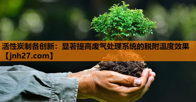 活性炭制备创新：显著提高废气处理系统的脱附温度效果