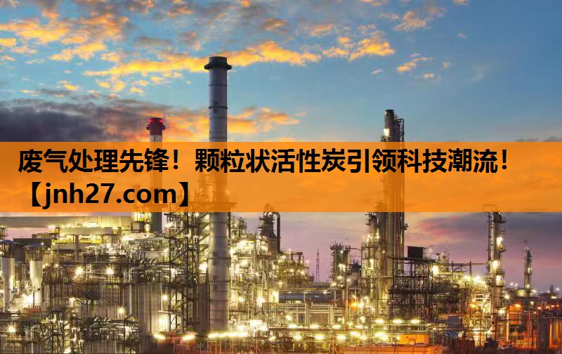 废气处理先锋！颗粒状活性炭引领科技潮流！