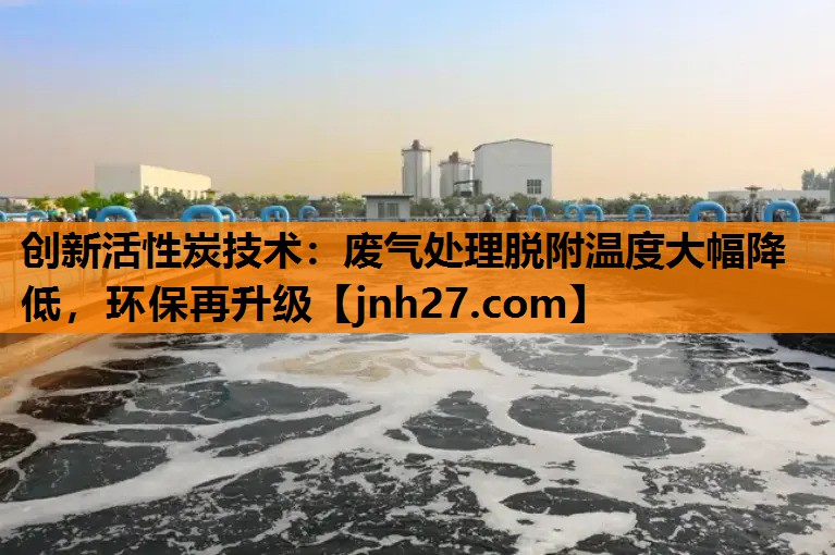 创新活性炭技术：废气处理脱附温度大幅降低，环保再升级