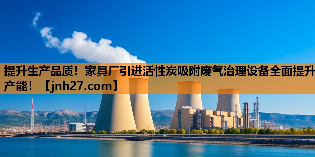 提升生产品质！家具厂引进活性炭吸附废气治理设备全面提升产能！