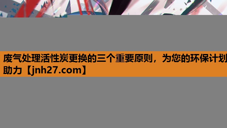 废气处理活性炭更换的三个重要原则，为您的环保计划助力