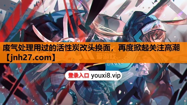废气处理用过的活性炭改头换面，再度掀起关注高潮