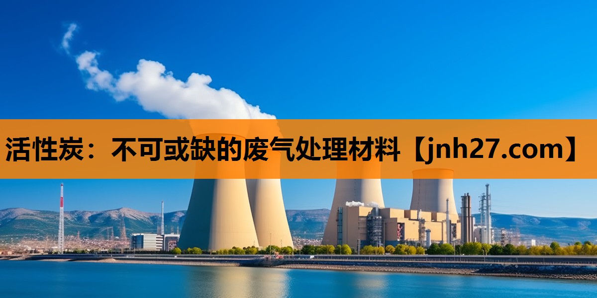 活性炭：不可或缺的废气处理材料