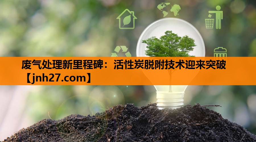 废气处理新里程碑：活性炭脱附技术迎来突破