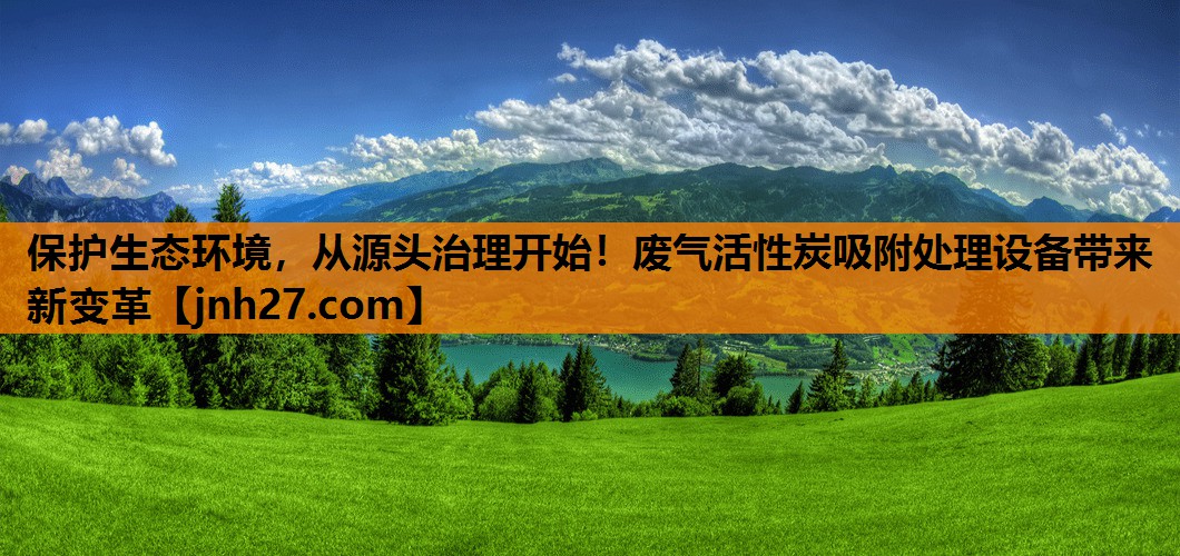 保护生态环境，从源头治理开始！废气活性炭吸附处理设备带来新变革