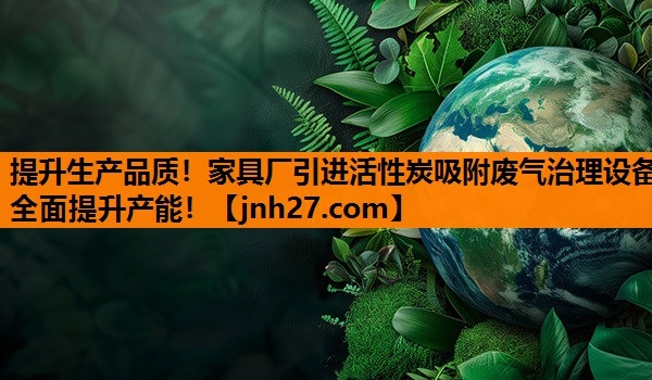 提升生产品质！家具厂引进活性炭吸附废气治理设备全面提升产能！