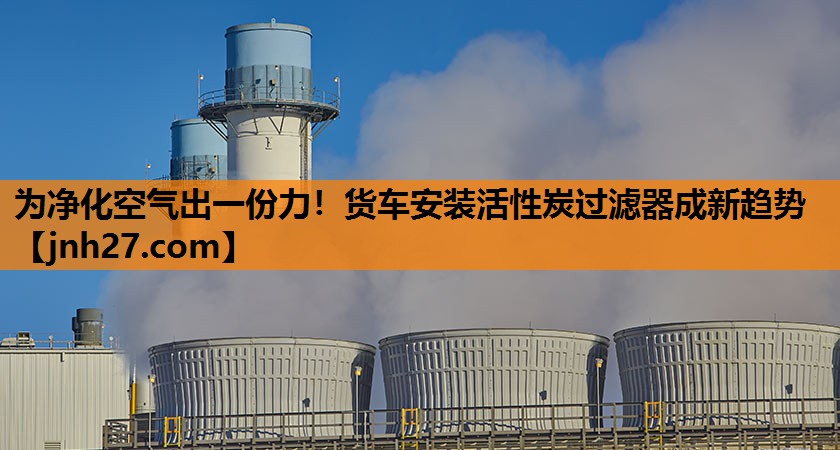 为净化空气出一份力！货车安装活性炭过滤器成新趋势