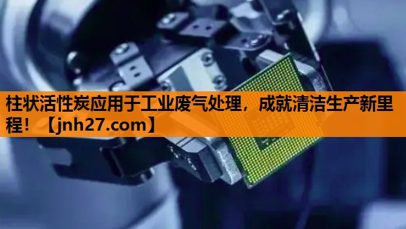 柱状活性炭应用于工业废气处理，成就清洁生产新里程！