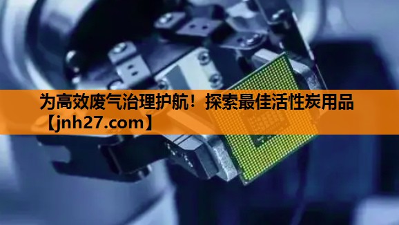 为高效废气治理护航！探索最佳活性炭用品