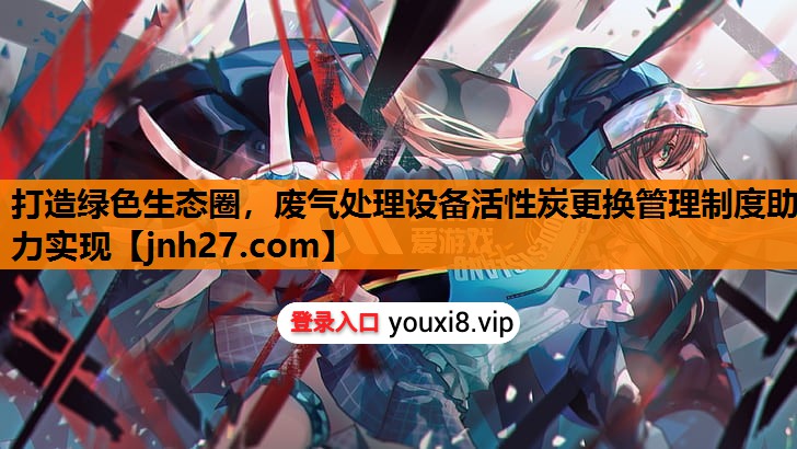 打造绿色生态圈，废气处理设备活性炭更换管理制度助力实现