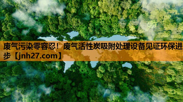 废气污染零容忍！废气活性炭吸附处理设备见证环保进步