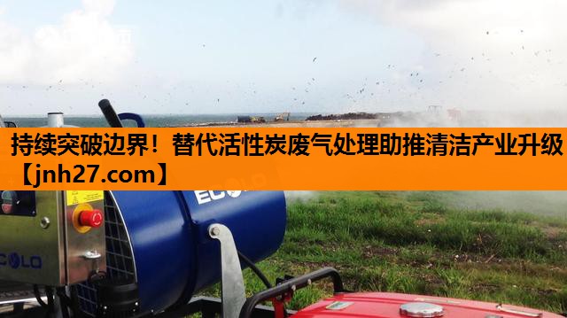 持续突破边界！替代活性炭废气处理助推清洁产业升级