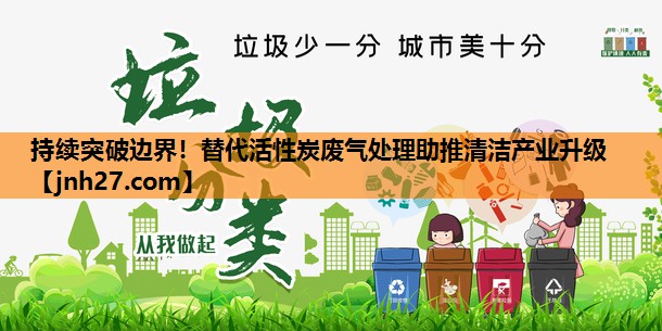 持续突破边界！替代活性炭废气处理助推清洁产业升级