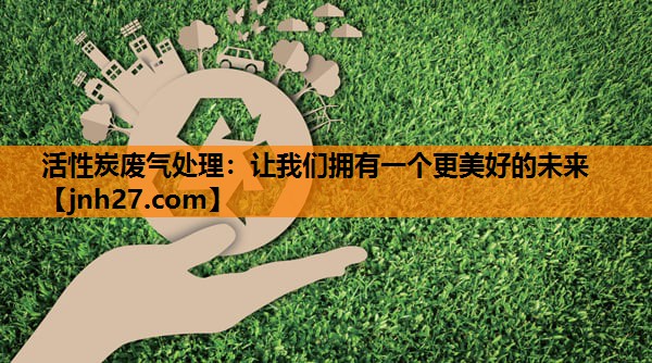 活性炭废气处理：让我们拥有一个更美好的未来