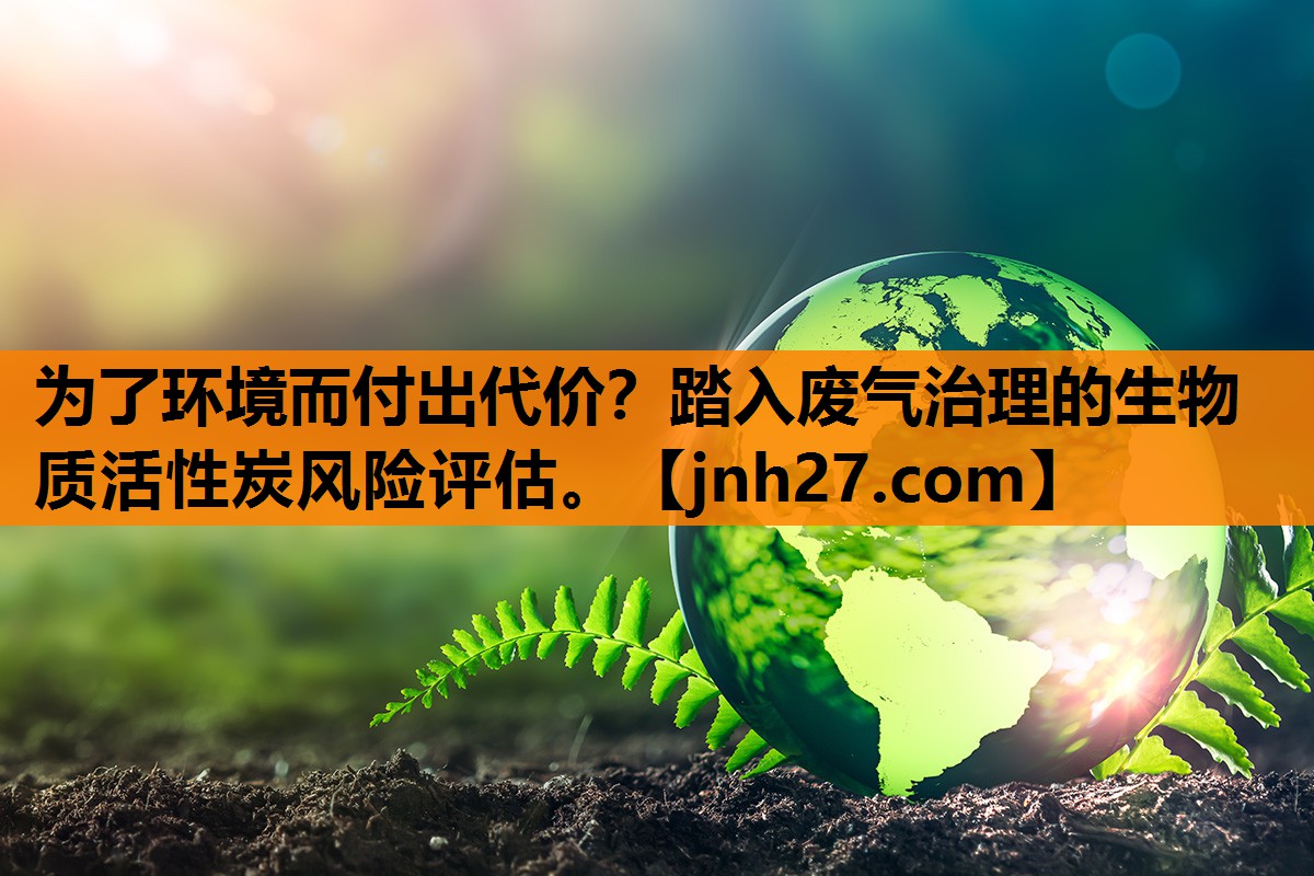 为了环境而付出代价？踏入废气治理的生物质活性炭风险评估。