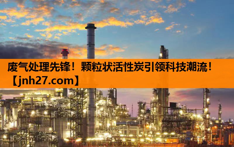废气处理先锋！颗粒状活性炭引领科技潮流！