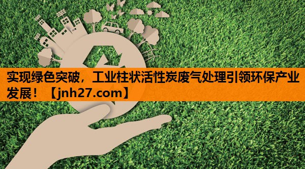 实现绿色突破，工业柱状活性炭废气处理引领环保产业发展！
