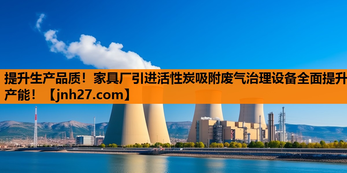 提升生产品质！家具厂引进活性炭吸附废气治理设备全面提升产能！