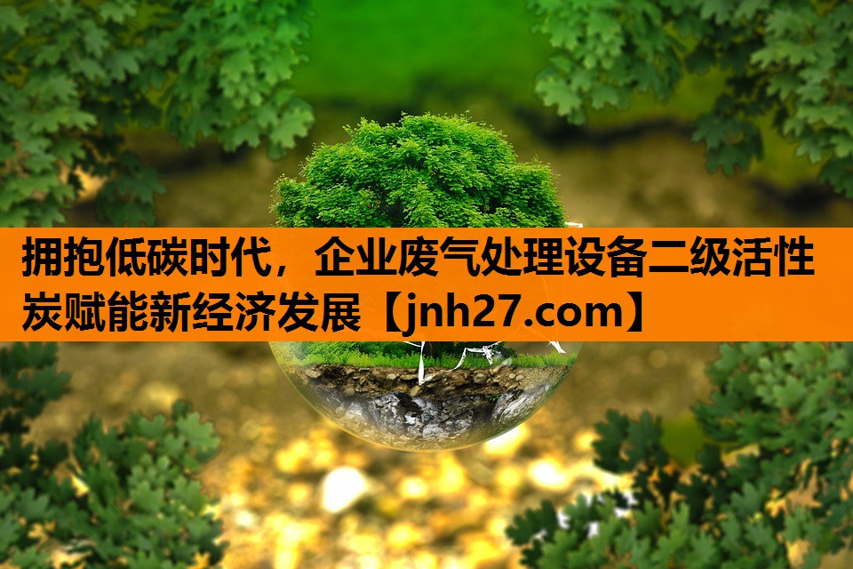 拥抱低碳时代，企业废气处理设备二级活性炭赋能新经济发展