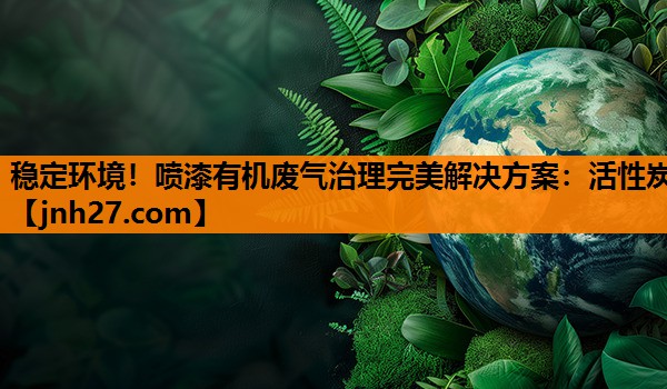 稳定环境！喷漆有机废气治理完美解决方案：活性炭
