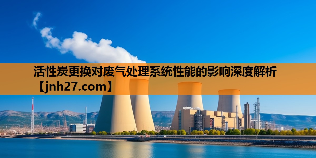 活性炭更换对废气处理系统性能的影响深度解析