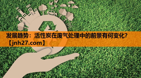 发展趋势：活性炭在废气处理中的前景有何变化？
