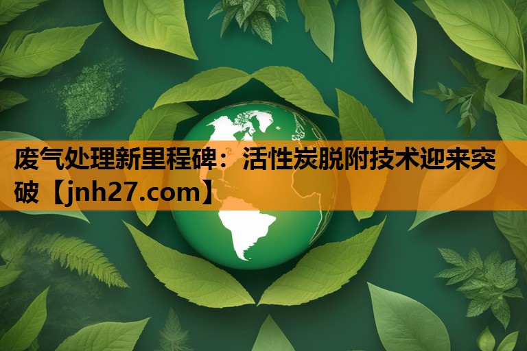废气处理新里程碑：活性炭脱附技术迎来突破