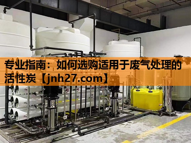 专业指南：如何选购适用于废气处理的活性炭