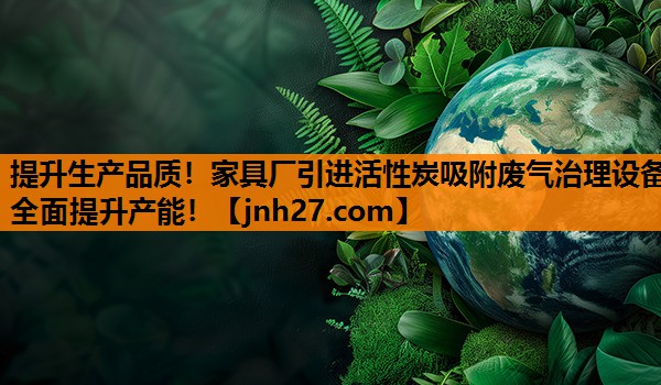 提升生产品质！家具厂引进活性炭吸附废气治理设备全面提升产能！