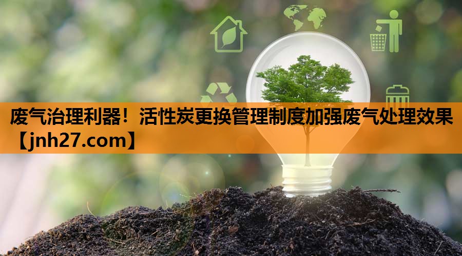 废气治理利器！活性炭更换管理制度加强废气处理效果