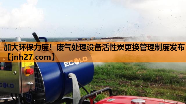 加大环保力度！废气处理设备活性炭更换管理制度发布