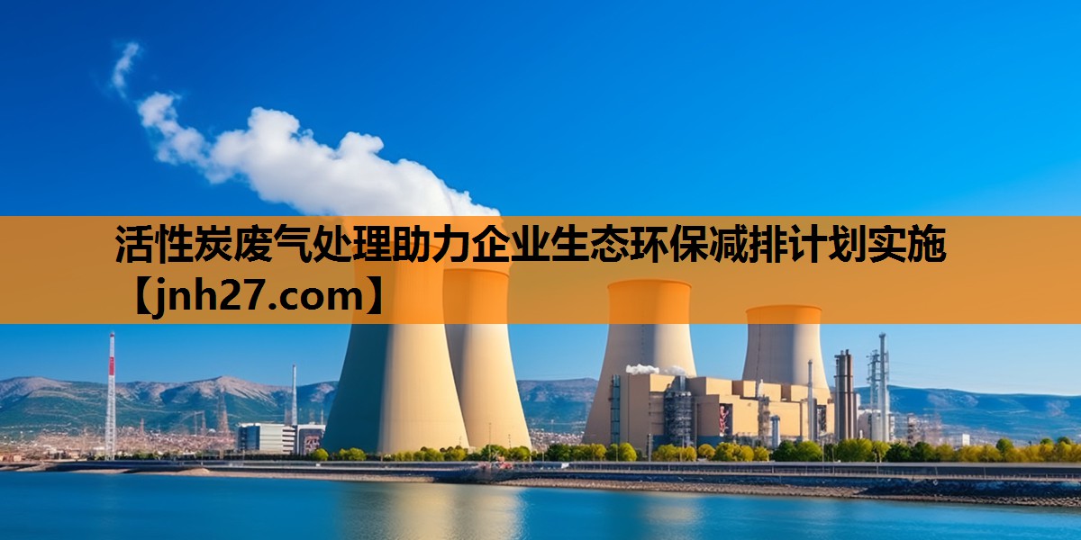 活性炭废气处理助力企业生态环保减排计划实施