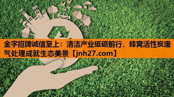 清洁产业砥砺前行，蜂窝活性炭废气处理成就生态美景